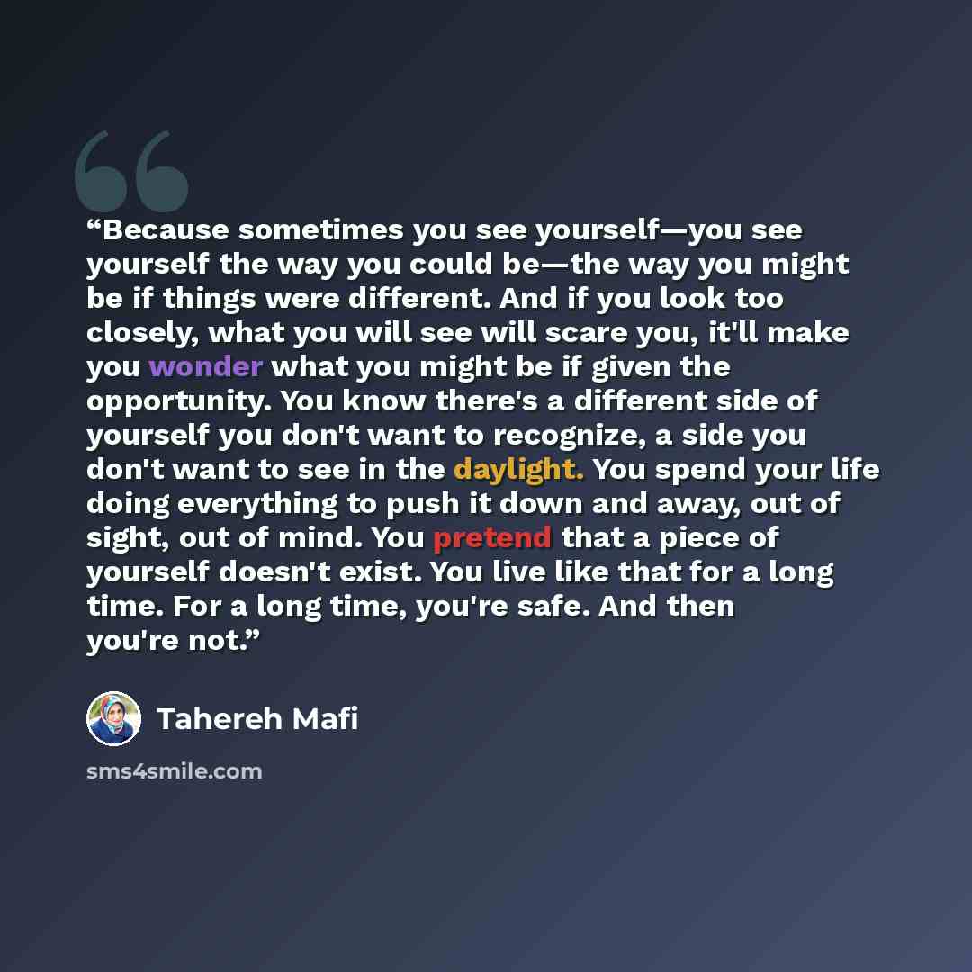“Because sometimes you see yourself—you see yourself the way you could be—the way you might be if things were different. And if you look too closely, what you will see will scare you, it'll make you wonder what you might be if given the opportunity. You know there's a different side of yourself you…” quote by Tahereh Mafi