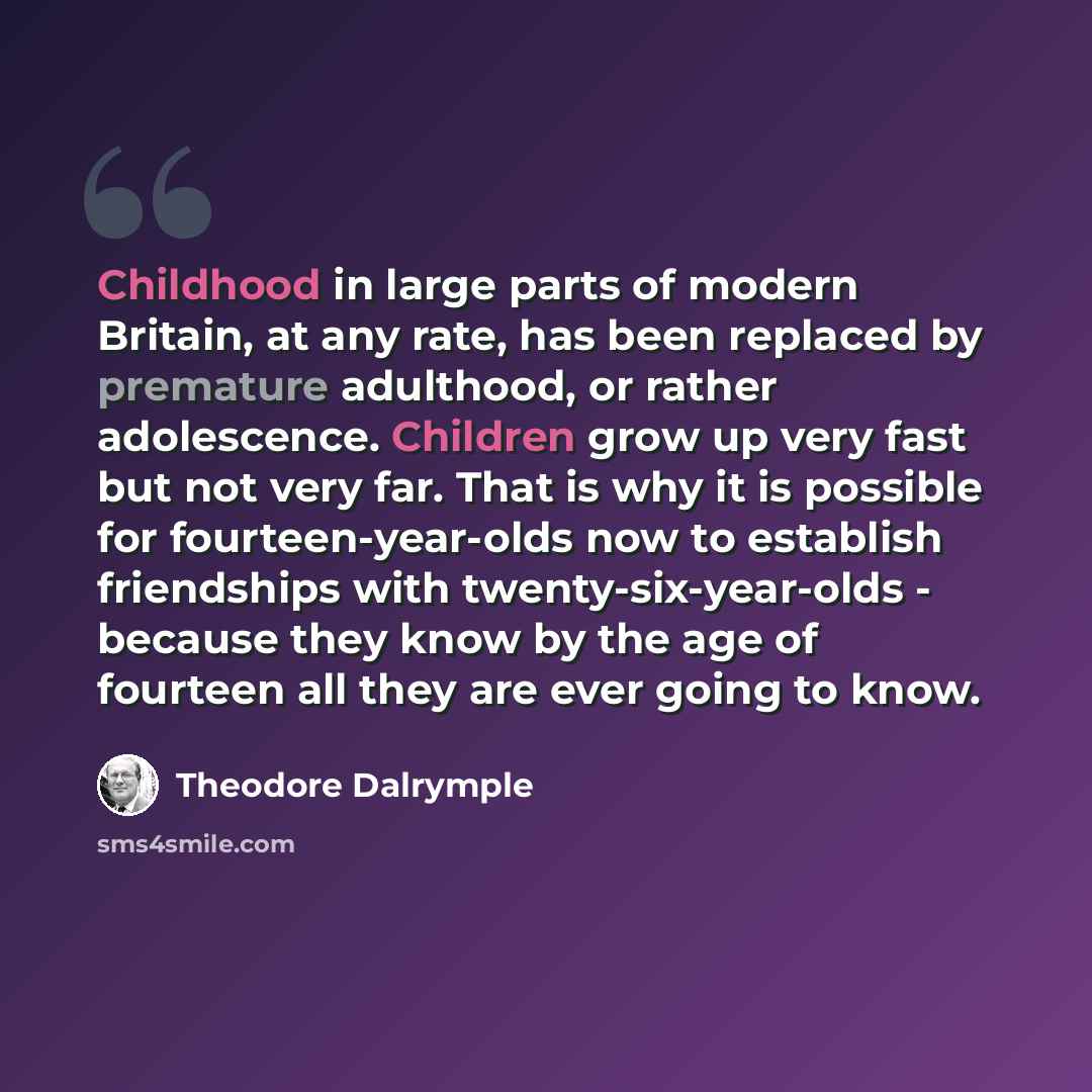 “Childhood in large parts of modern Britain, at any rate, has been replaced by premature adulthood, or rather adolescence. Children grow up very fast but not very far. That is why it is possible for fourteen-year-olds now to establish friendships with twenty-six-year-olds - because they know by the…” quote by Theodore Dalrymple