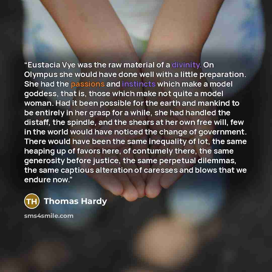 “Eustacia Vye was the raw material of a divinity. On Olympus she would have done well with a little preparation. She had the passions and instincts which make a model goddess, that is, those which make not quite a model woman. Had it been possible for the earth and mankind to be entirely in her…” quote by Thomas Hardy