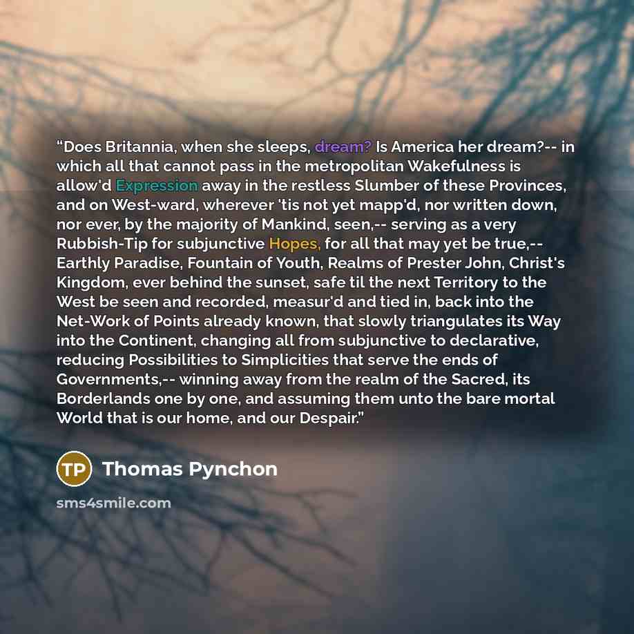 “Does Britannia, when she sleeps, dream? Is America her dream?-- in which all that cannot pass in the metropolitan Wakefulness is allow'd Expression away in the restless Slumber of these Provinces, and on West-ward, wherever 'tis not yet mapp'd, nor written down, nor ever, by the majority of…” quote by Thomas Pynchon