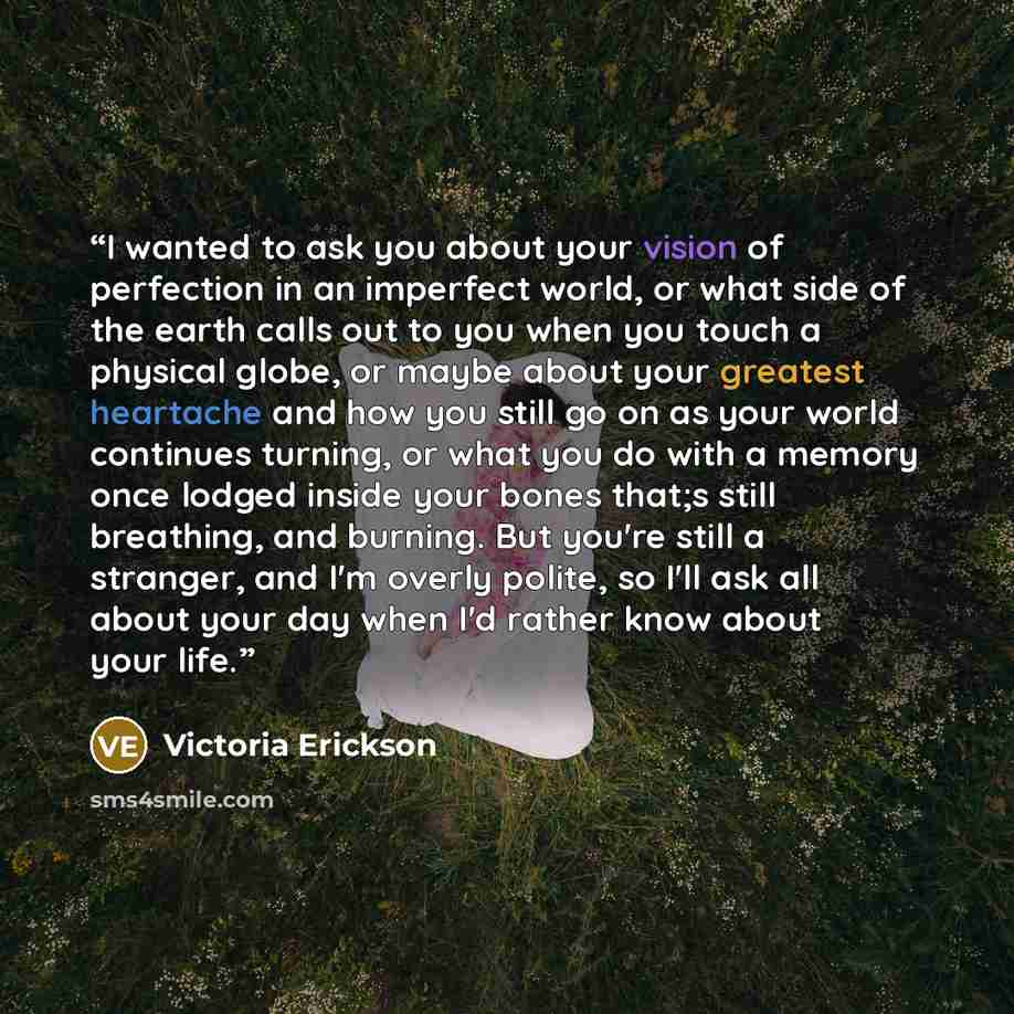“I wanted to ask you about your vision of perfection in an imperfect world, or what side of the earth calls out to you when you touch a physical globe, or maybe about your greatest heartache and how you still go on as your world continues turning, or what you do with a memory once lodged inside…” quote by Victoria Erickson