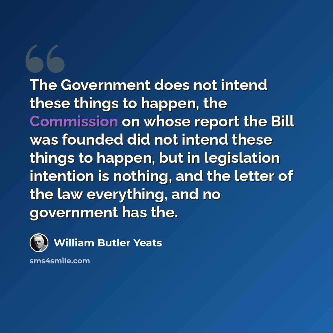 “The Government does not intend these things to happen, the Commission on whose report the Bill was founded did not intend these things to happen, but in legislation intention is nothing, and the letter of the law everything, and no government has the.” quote by William Butler Yeats