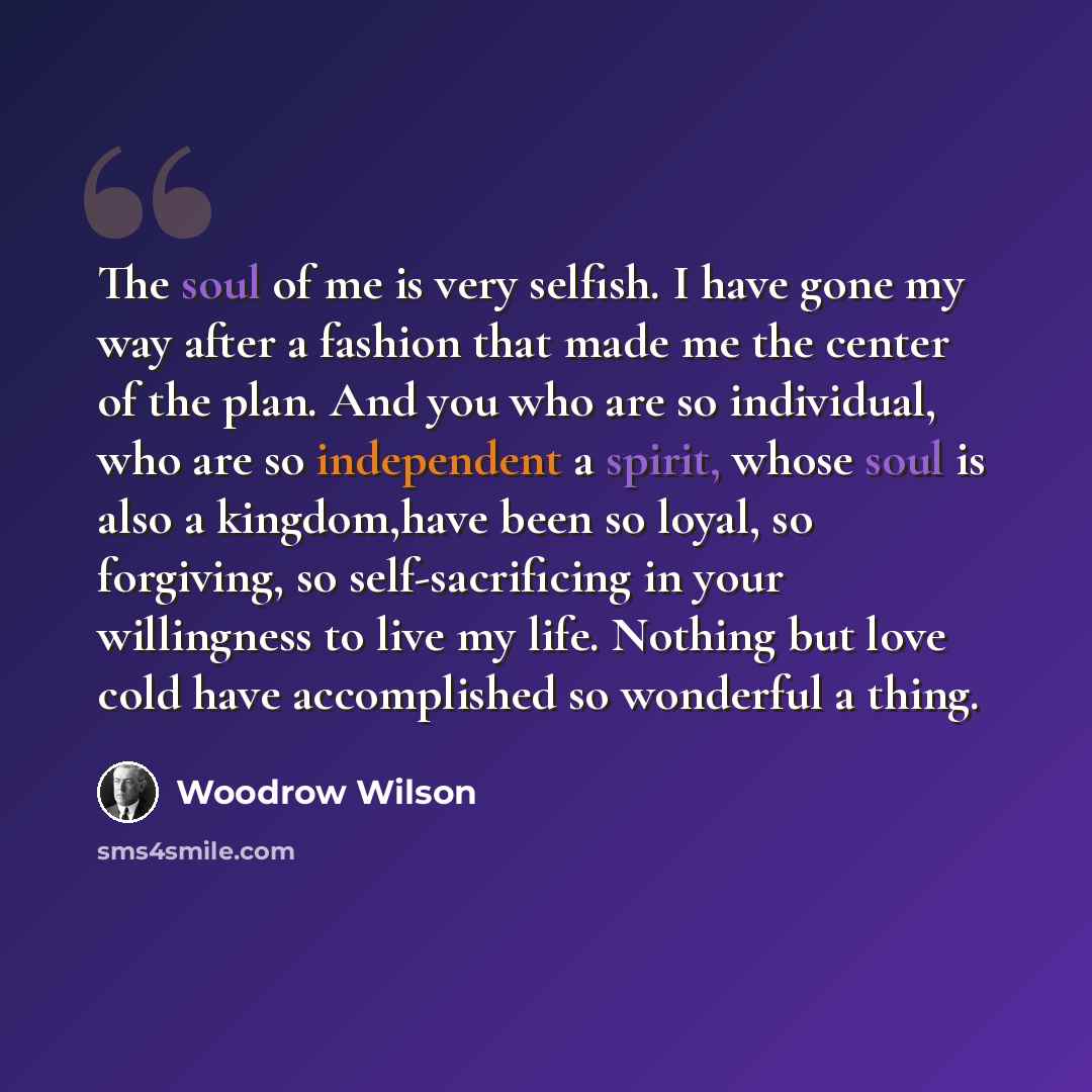“The soul of me is very selfish. I have gone my way after a fashion that made me the center of the plan. And you who are so individual, who are so independent a spirit, whose soul is also a kingdom,have been so loyal, so forgiving, so self-sacrificing in your willingness to live my life. Nothing…” quote by Woodrow Wilson