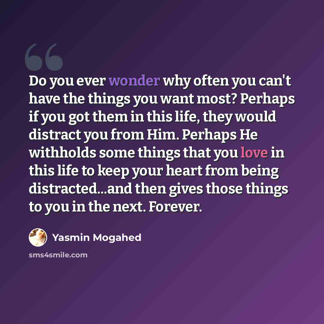 “Do you ever wonder why often you can't have the things you want most? Perhaps if you got them in this life, they would distract you from Him. Perhaps He withholds some things that you love in this life to keep your heart from being distracted...and then gives those things to you in the next…” quote by Yasmin Mogahed