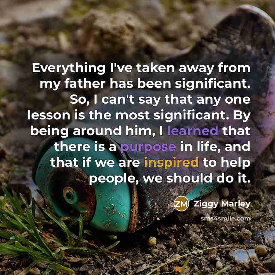 “Everything I've taken away from my father has been significant. So, I can't say that any one lesson is the most significant. By being around him, I learned that there is a purpose in life, and that if we are inspired to help people, we should do it.” quote by Ziggy Marley