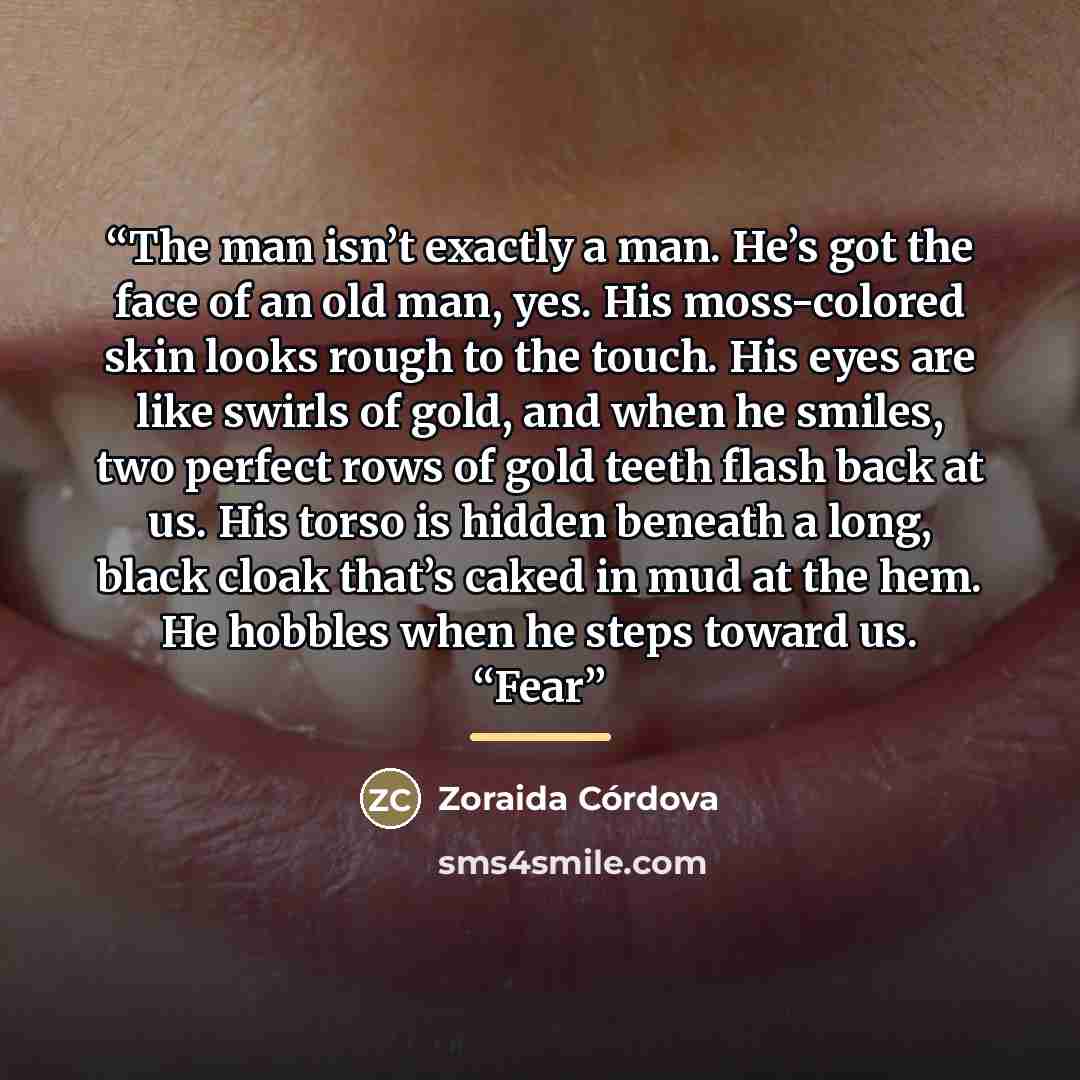 “The man isn’t exactly a man. He’s got the face of an old man, yes. His moss-colored skin looks rough to the touch. His eyes are like swirls of gold, and when he smiles, two perfect rows of gold teeth flash back at us. His torso is hidden beneath a long, black cloak that’s caked in mud at the hem…” quote by Zoraida Córdova