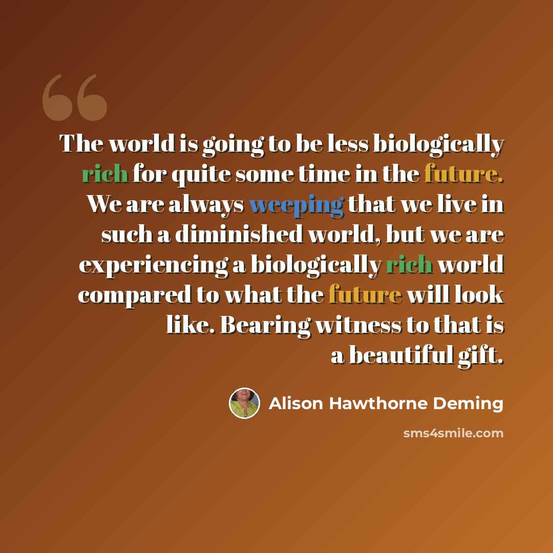 “The world is going to be less biologically rich for quite some time in the future. We are always weeping that we live in such a diminished world, but we are experiencing a biologically rich world compared to what the future will look like. Bearing witness to that is a beautiful gift.” quote by Alison Hawthorne Deming
