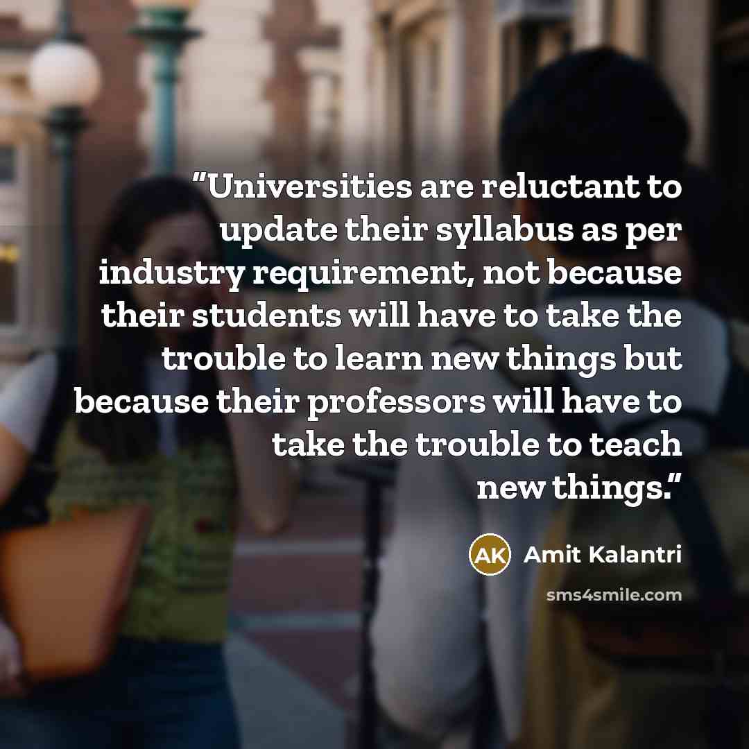 “Universities are reluctant to update their syllabus as per industry requirement, not because their students will have to take the trouble to learn new things but because their professors will have to take the trouble to teach new things.” quote by Amit Kalantri