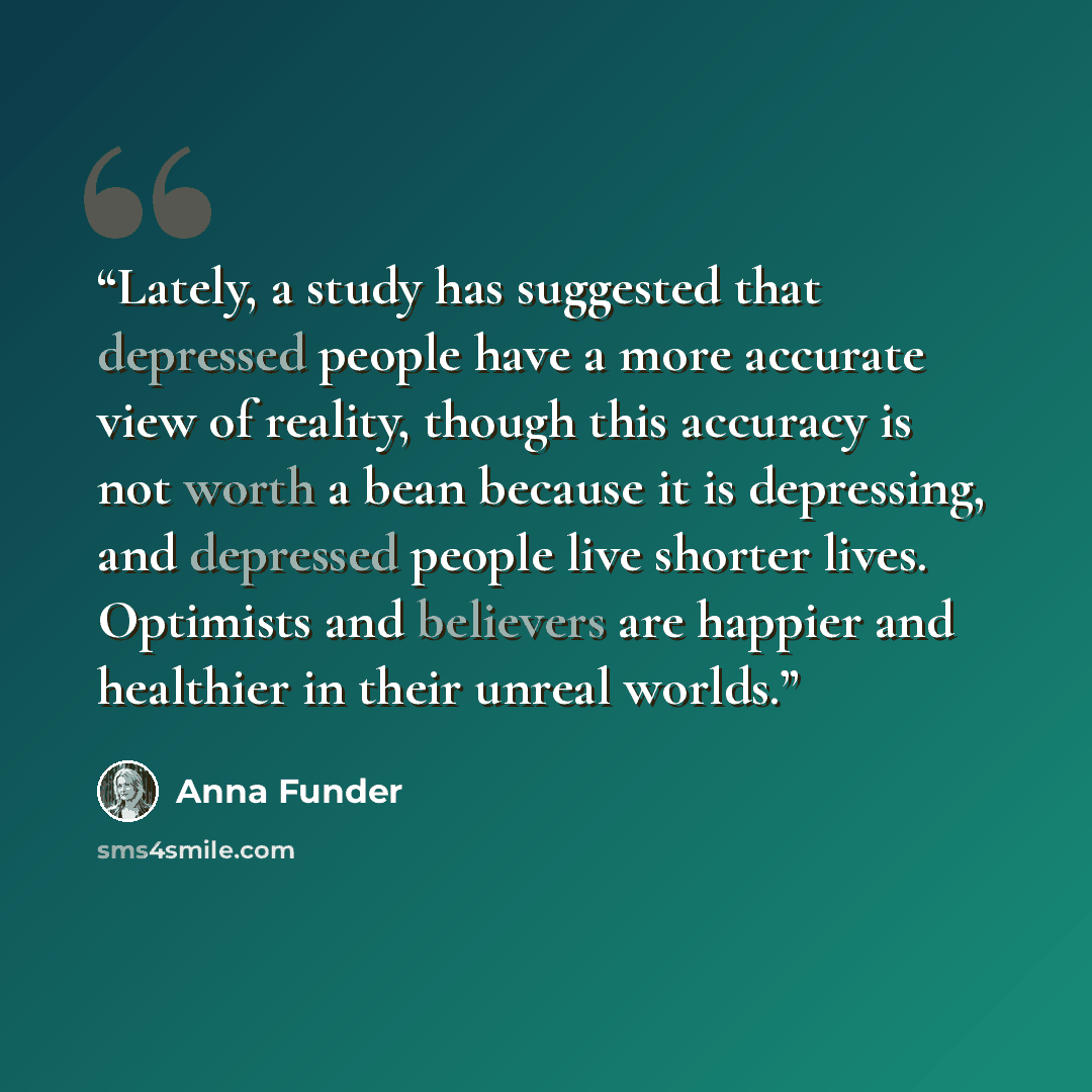 “Lately, a study has suggested that depressed people have a more accurate view of reality, though this accuracy is not worth a bean because it is depressing, and depressed people live shorter lives. Optimists and believers are happier and healthier in their unreal worlds.” quote by Anna Funder