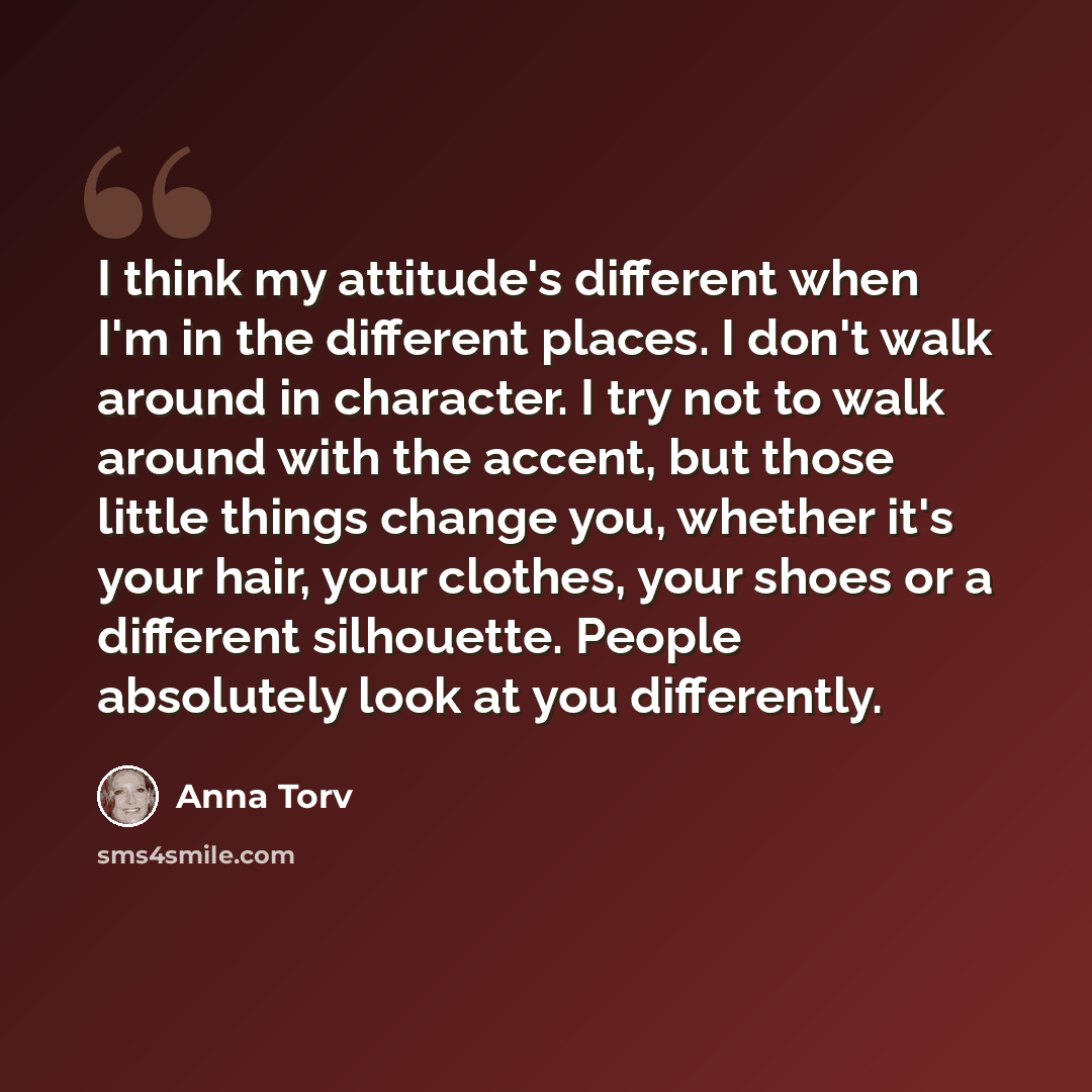 “I think my attitude's different when I'm in the different places. I don't walk around in character. I try not to walk around with the accent, but those little things change you, whether it's your hair, your clothes, your shoes or a different silhouette. People absolutely look at you differently.” quote by Anna Torv