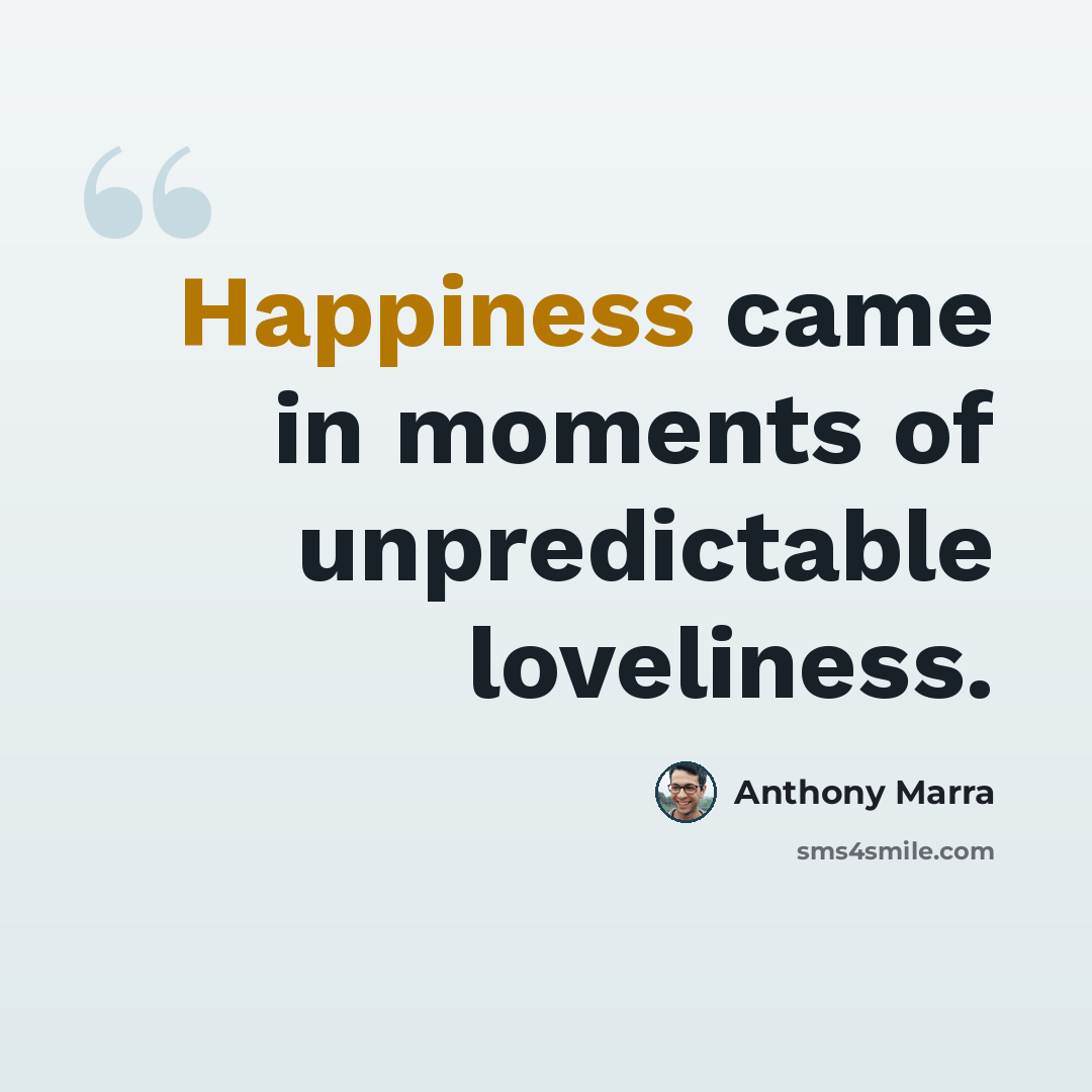 “Happiness came in moments of unpredictable loveliness.” quote by Anthony Marra
