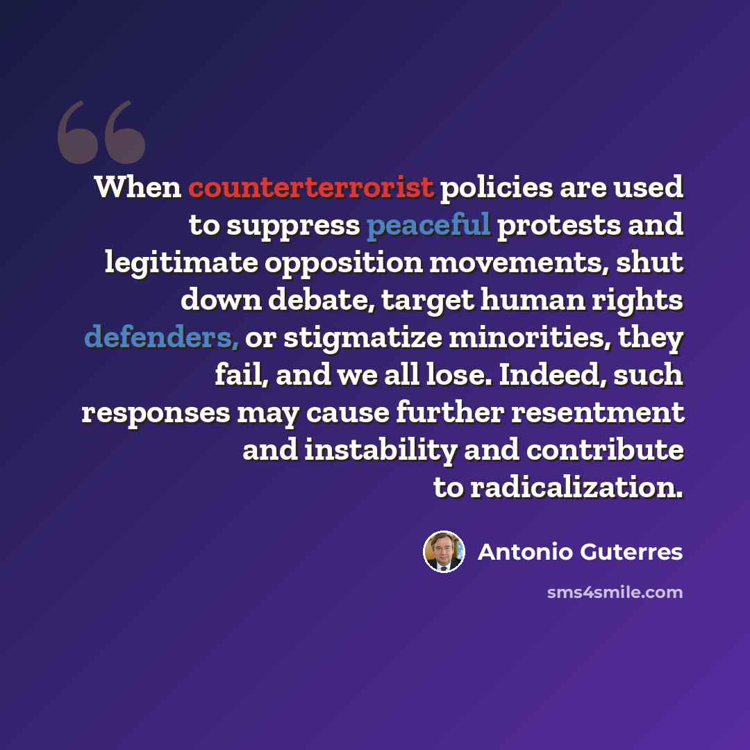 “When counterterrorist policies are used to suppress peaceful protests and legitimate opposition movements, shut down debate, target human rights defenders, or stigmatize minorities, they fail, and we all lose. Indeed, such responses may cause further resentment and instability and contribute to…” quote by Antonio Guterres