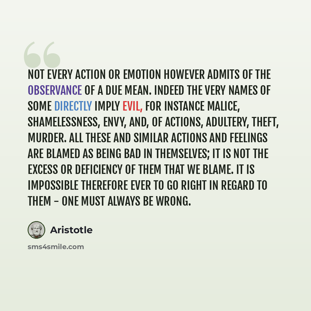 “Not every action or emotion however admits of the observance of a due mean. Indeed the very names of some directly imply evil, for instance malice, shamelessness, envy, and, of actions, adultery, theft, murder. All these and similar actions and feelings are blamed as being bad in themselves; it is…” quote by Aristotle