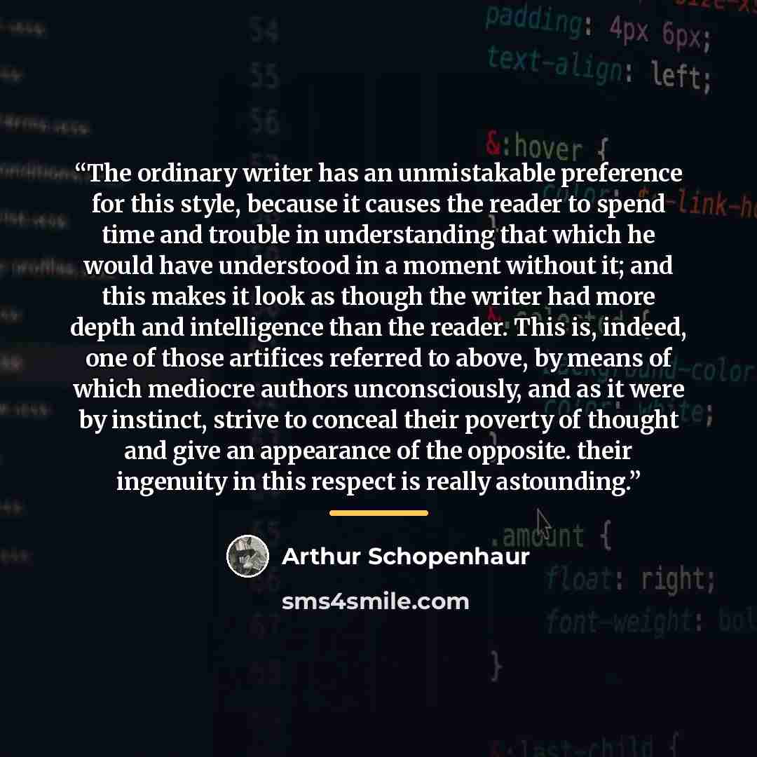 “The ordinary writer has an unmistakable preference for this style, because it causes the reader to spend time and trouble in understanding that which he would have understood in a moment without it; and this makes it look as though the writer had more depth and intelligence than the reader. This…” quote by Arthur Schopenhaur