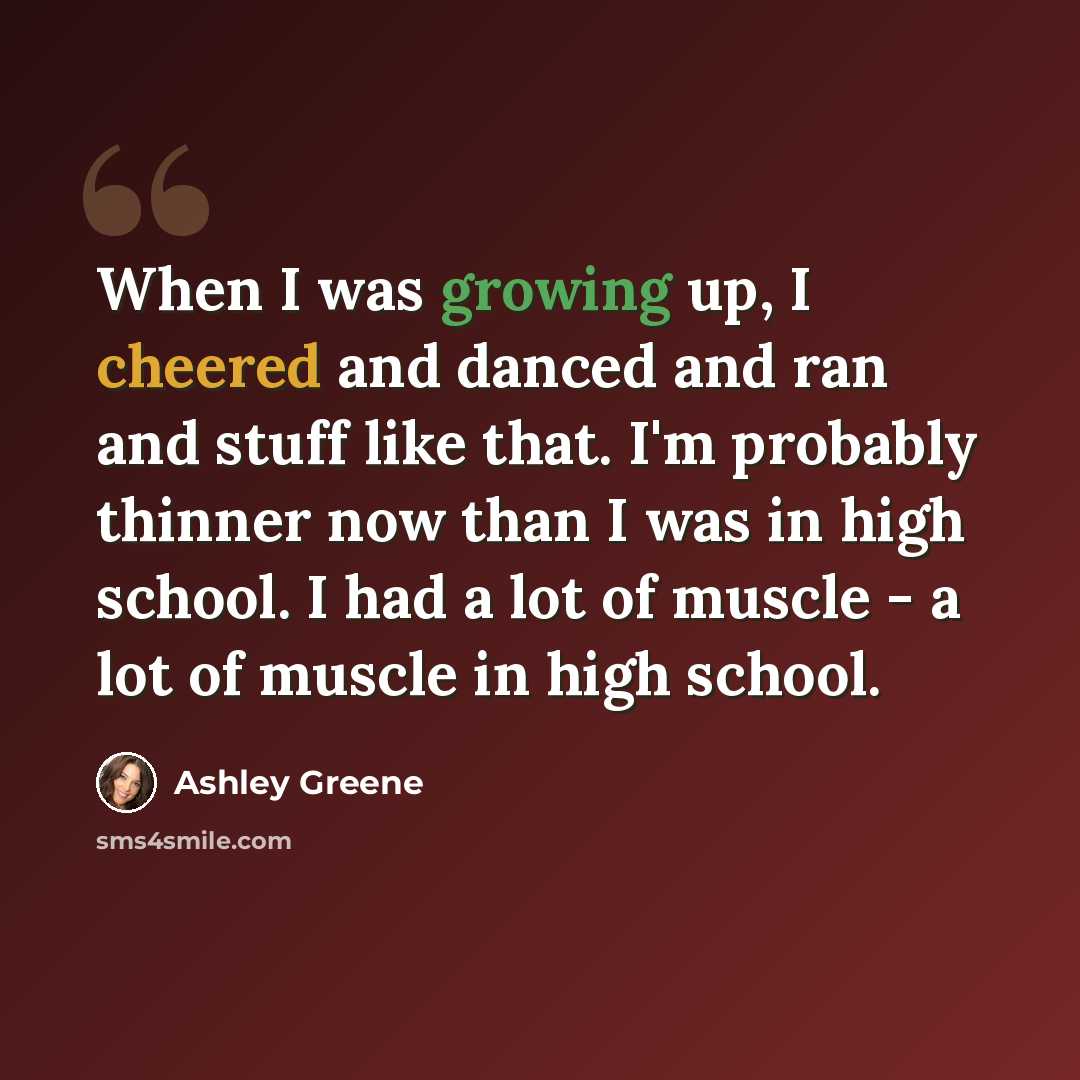 “When I was growing up, I cheered and danced and ran and stuff like that. I'm probably thinner now than I was in high school. I had a lot of muscle - a lot of muscle in high school.” quote by Ashley Greene
