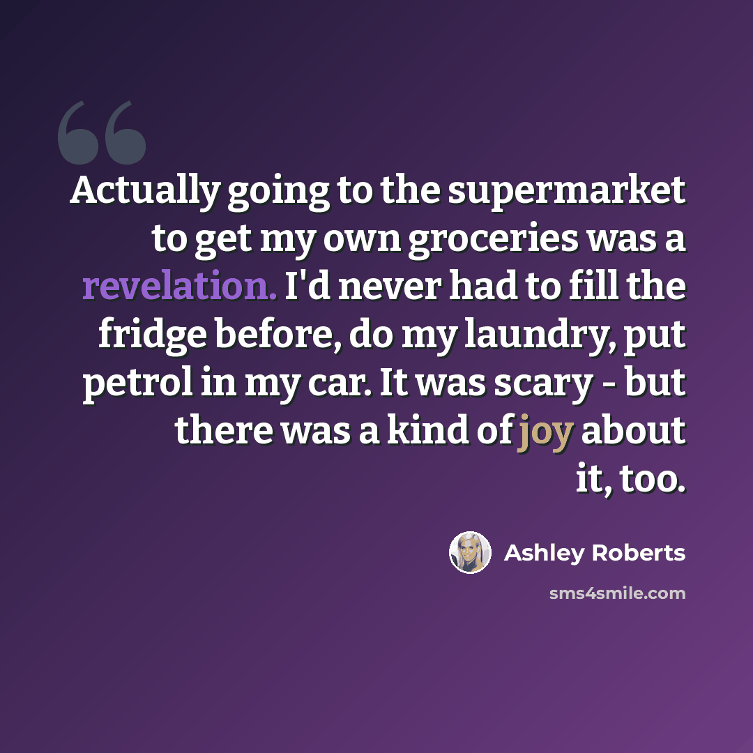 “Actually going to the supermarket to get my own groceries was a revelation. I'd never had to fill the fridge before, do my laundry, put petrol in my car. It was scary - but there was a kind of joy about it, too.” quote by Ashley Roberts