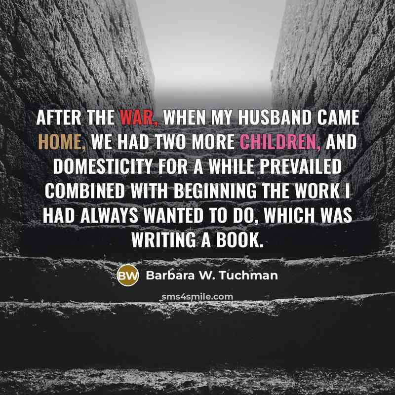 “After the war, when my husband came home, we had two more children, and domesticity for a while prevailed combined with beginning the work I had always wanted to do, which was writing a book.” quote by Barbara W. Tuchman