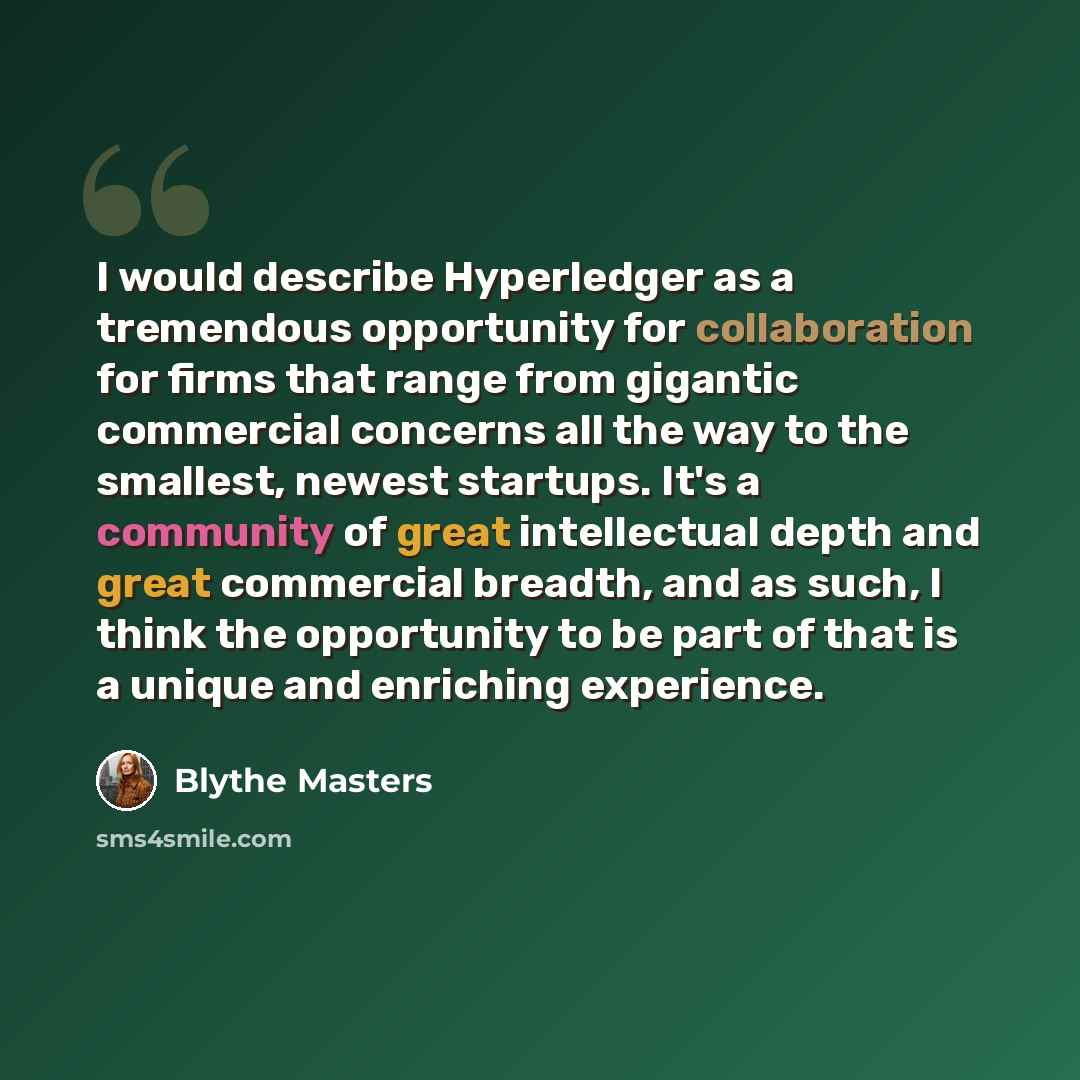 “I would describe Hyperledger as a tremendous opportunity for collaboration for firms that range from gigantic commercial concerns all the way to the smallest, newest startups. It's a community of great intellectual depth and great commercial breadth, and as such, I think the opportunity to be part…” quote by Blythe Masters