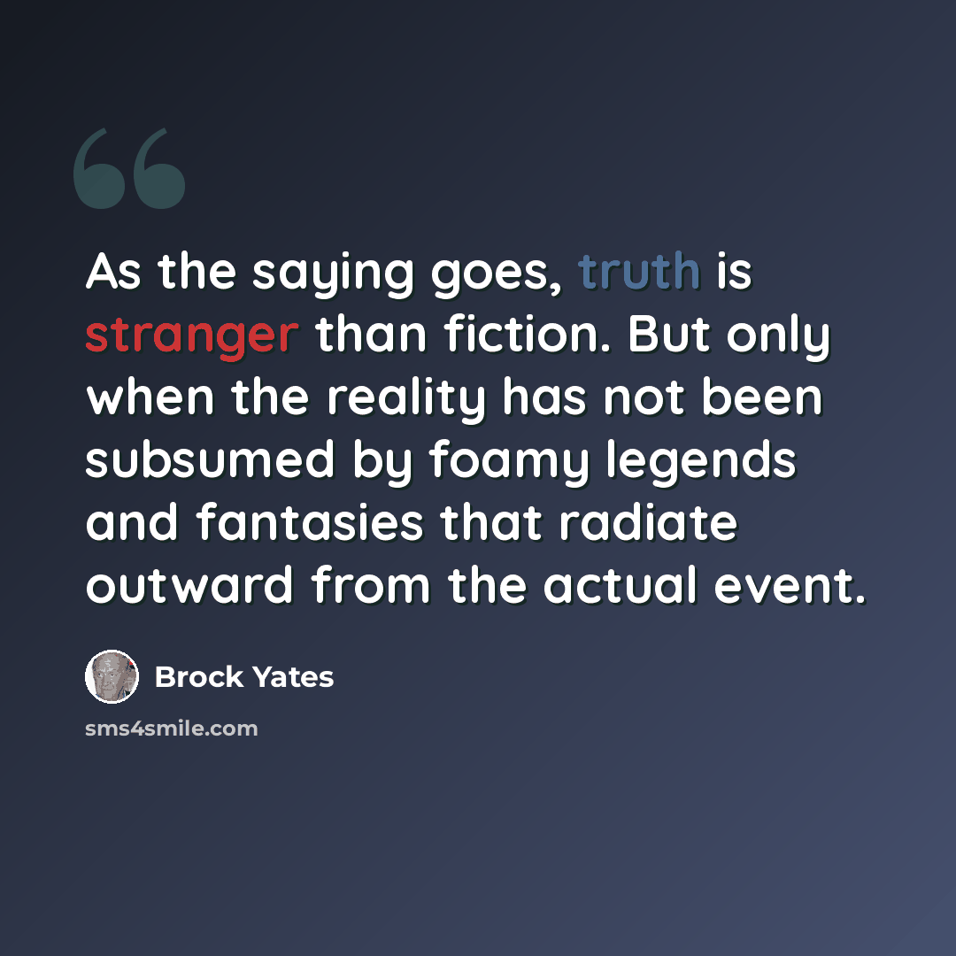 “As the saying goes, truth is stranger than fiction. But only when the reality has not been subsumed by foamy legends and fantasies that radiate outward from the actual event.” quote by Brock Yates