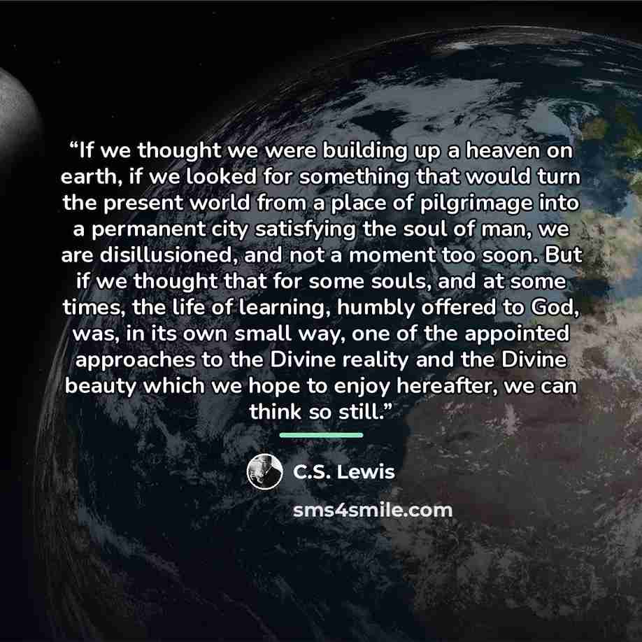 “If we thought we were building up a heaven on earth, if we looked for something that would turn the present world from a place of pilgrimage into a permanent city satisfying the soul of man, we are disillusioned, and not a moment too soon. But if we thought that for some souls, and at some times…” quote by C.S. Lewis