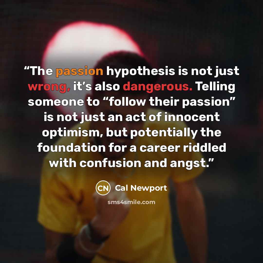 “The passion hypothesis is not just wrong, it’s also dangerous. Telling someone to “follow their passion” is not just an act of innocent optimism, but potentially the foundation for a career riddled with confusion and angst.” quote by Cal Newport