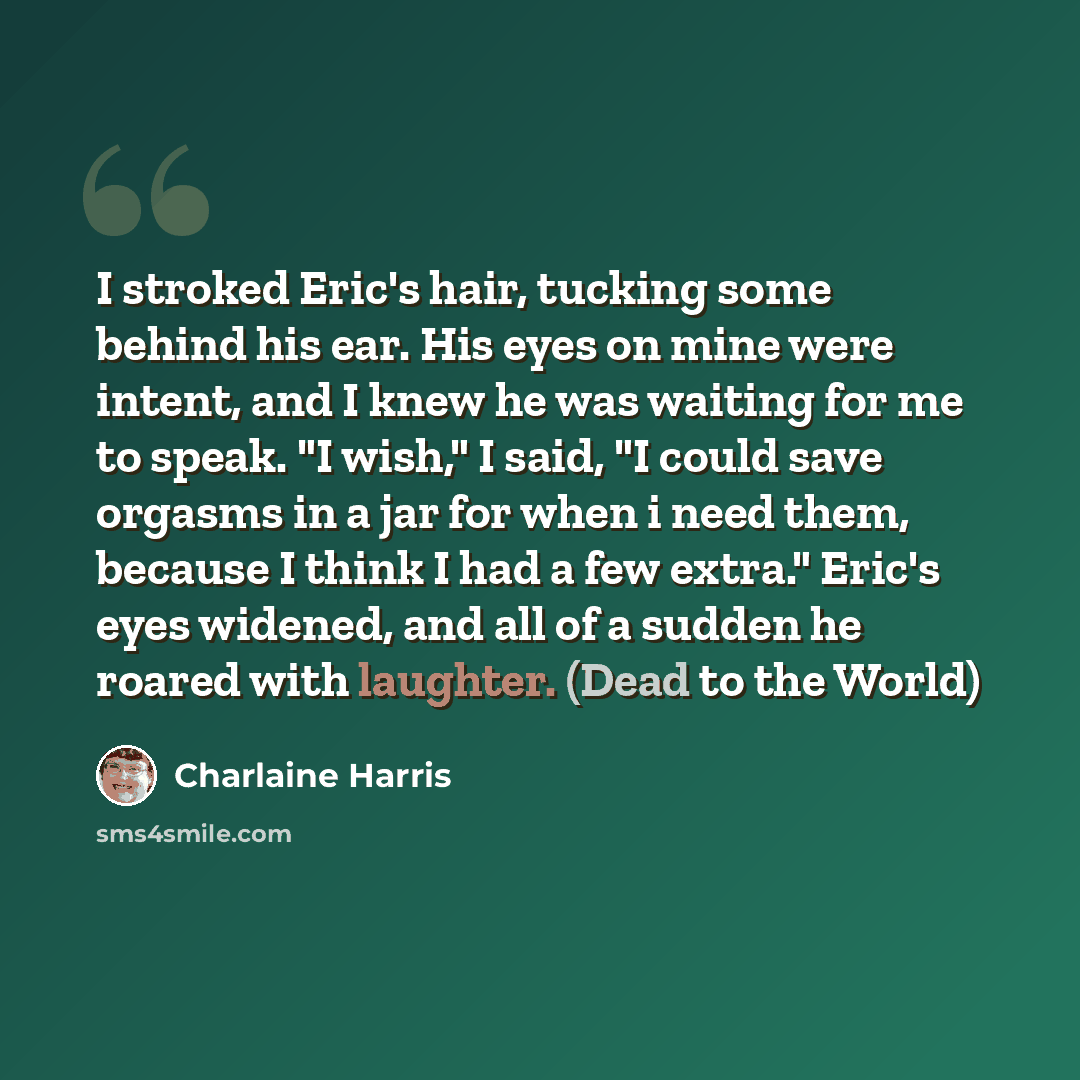 “I stroked Eric's hair, tucking some behind his ear. His eyes on mine were intent, and I knew he was waiting for me to speak. "I wish," I said, "I could save orgasms in a jar for when i need them, because I think I had a few extra." Eric's eyes widened, and all of a sudden he roared with laughter…” quote by Charlaine Harris