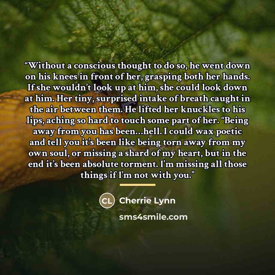 “Without a conscious thought to do so, he went down on his knees in front of her, grasping both her hands. If she wouldn’t look up at him, she could look down at him. Her tiny, surprised intake of breath caught in the air between them. He lifted her knuckles to his lips, aching so hard to touch…” quote by Cherrie Lynn