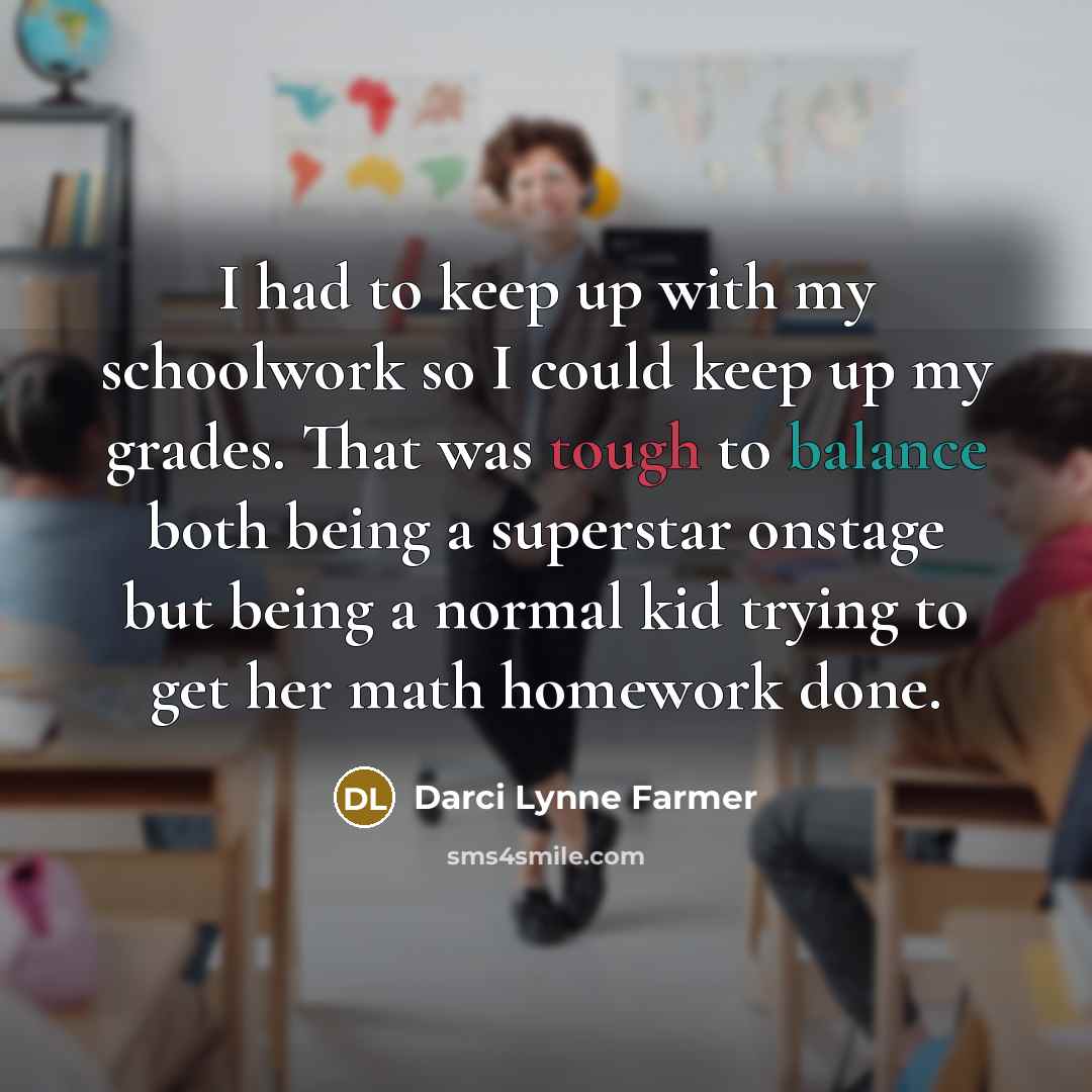 “I had to keep up with my schoolwork so I could keep up my grades. That was tough to balance both being a superstar onstage but being a normal kid trying to get her math homework done.” quote by Darci Lynne Farmer