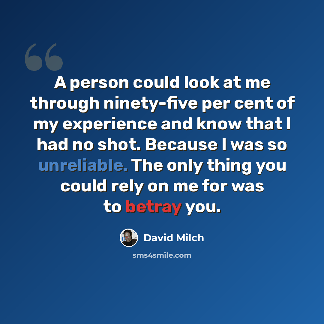 “A person could look at me through ninety-five per cent of my experience and know that I had no shot. Because I was so unreliable. The only thing you could rely on me for was to betray you.” quote by David Milch