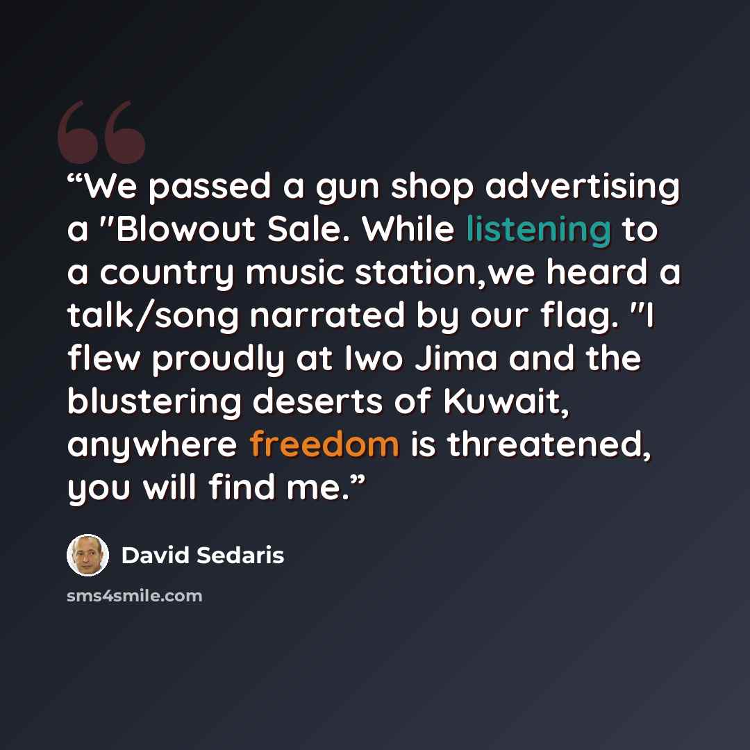 “We passed a gun shop advertising a "Blowout Sale. While listening to a country music station,we heard a talk/song narrated by our flag. "I flew proudly at Iwo Jima and the blustering deserts of Kuwait, anywhere freedom is threatened, you will find me.” quote by David Sedaris