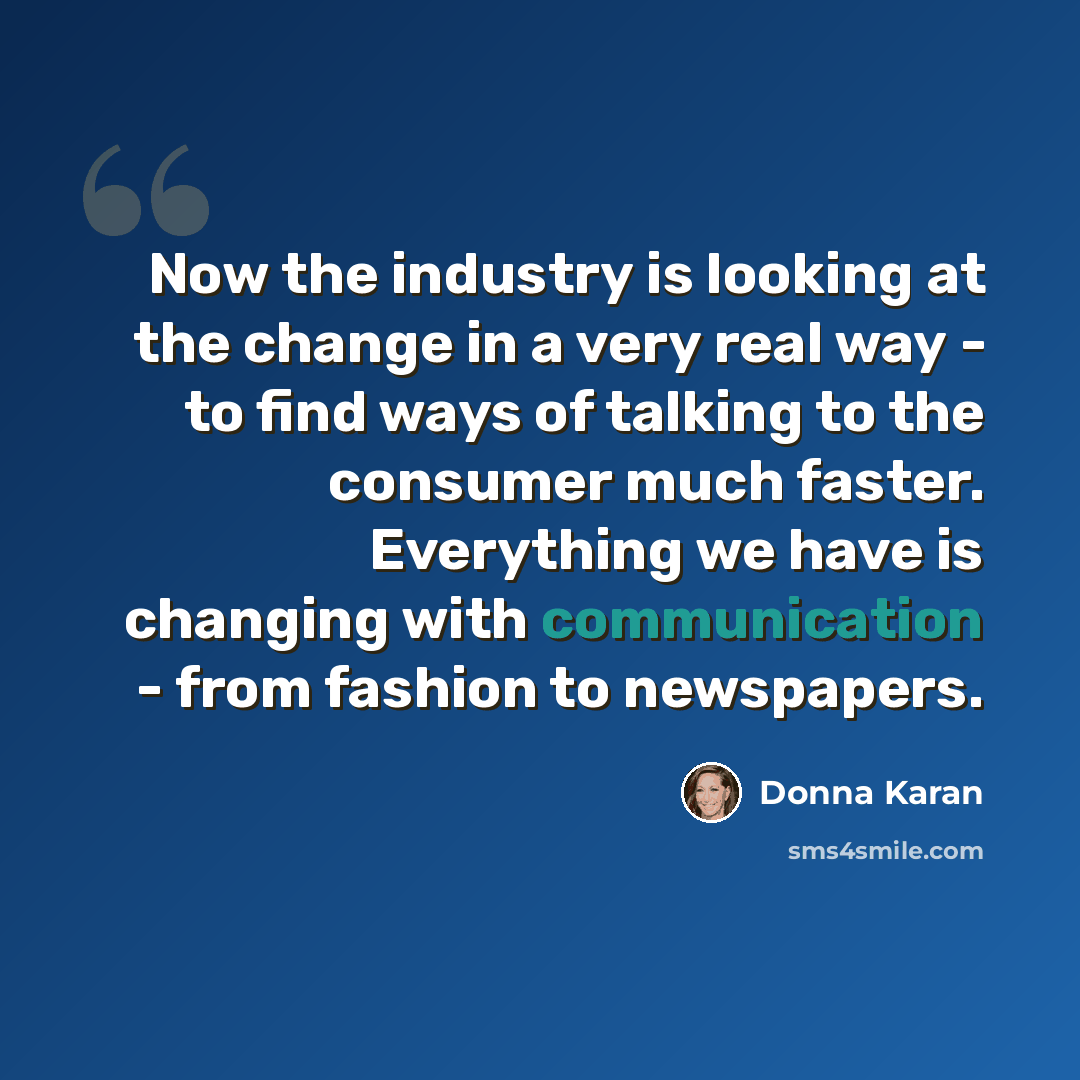 “Now the industry is looking at the change in a very real way - to find ways of talking to the consumer much faster. Everything we have is changing with communication - from fashion to newspapers.” quote by Donna Karan