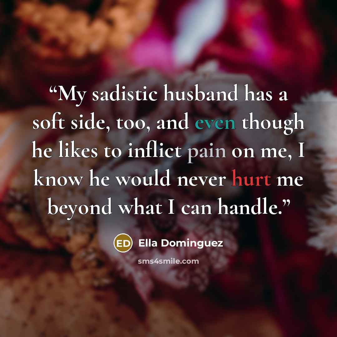 “My sadistic husband has a soft side, too, and even though he likes to inflict pain on me, I know he would never hurt me beyond what I can handle.” quote by Ella Dominguez