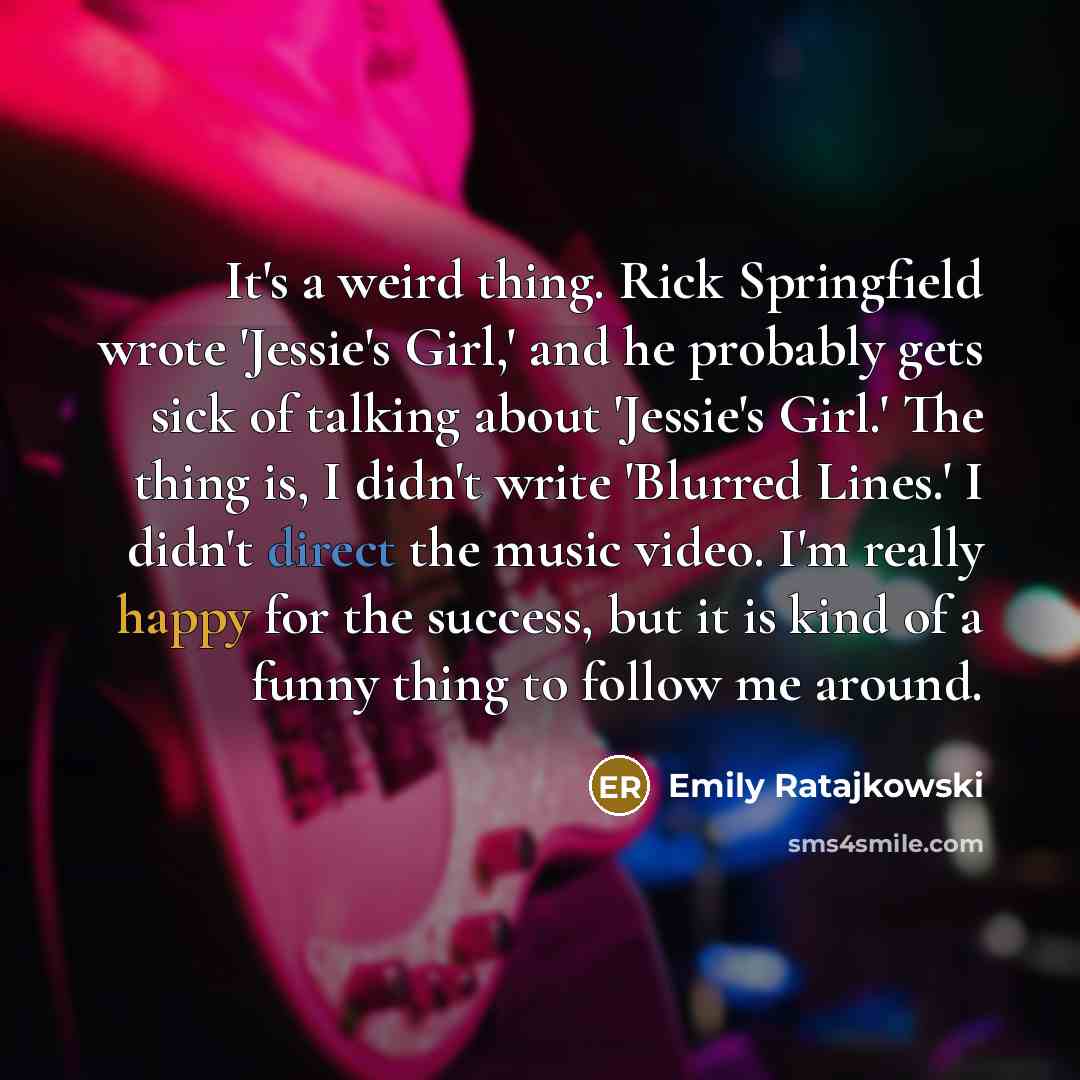 “It's a weird thing. Rick Springfield wrote 'Jessie's Girl,' and he probably gets sick of talking about 'Jessie's Girl.' The thing is, I didn't write 'Blurred Lines.' I didn't direct the music video. I'm really happy for the success, but it is kind of a funny thing to follow me around.” quote by Emily Ratajkowski