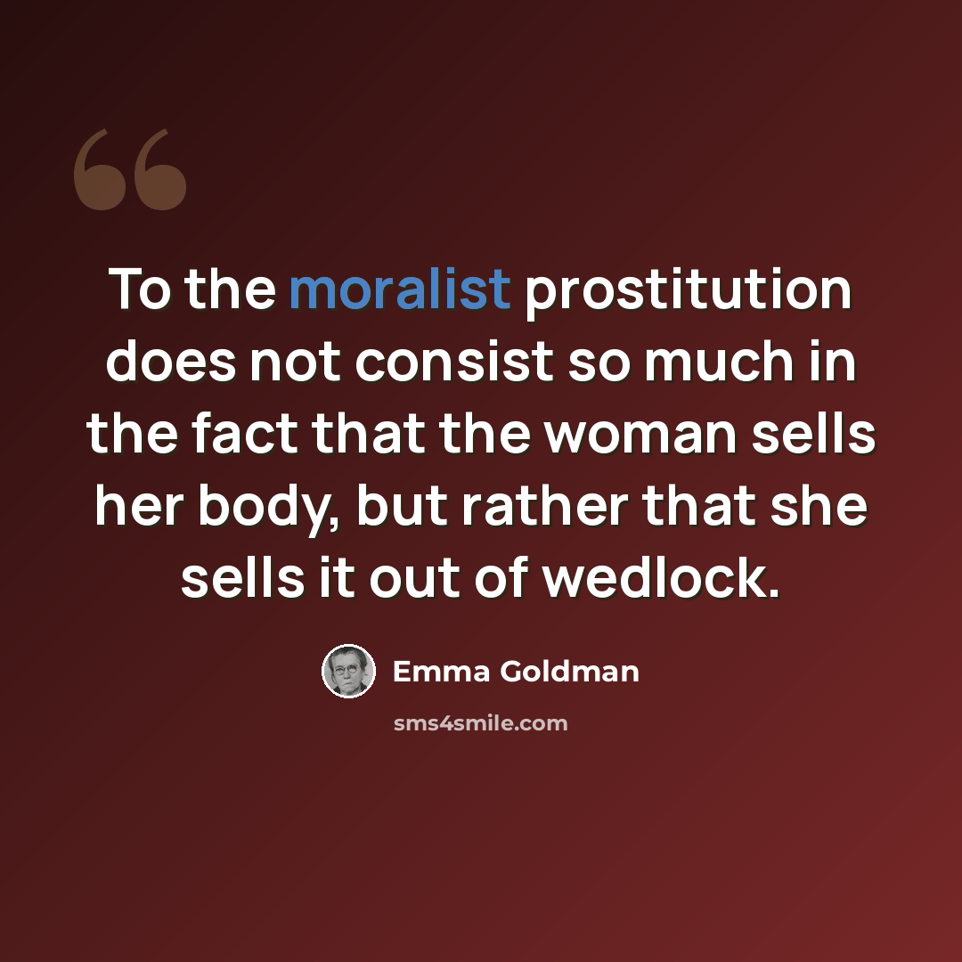 “To the moralist prostitution does not consist so much in the fact that the woman sells her body, but rather that she sells it out of wedlock.” quote by Emma Goldman