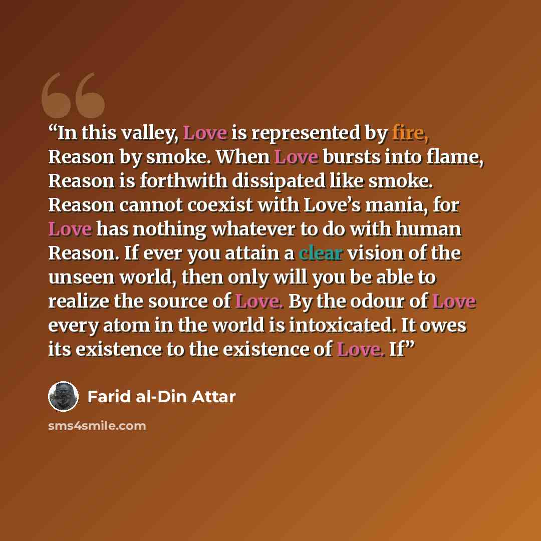 “In this valley, Love is represented by fire, Reason by smoke. When Love bursts into flame, Reason is forthwith dissipated like smoke. Reason cannot coexist with Love’s mania, for Love has nothing whatever to do with human Reason. If ever you attain a clear vision of the unseen world, then only…” quote by Farid al-Din Attar