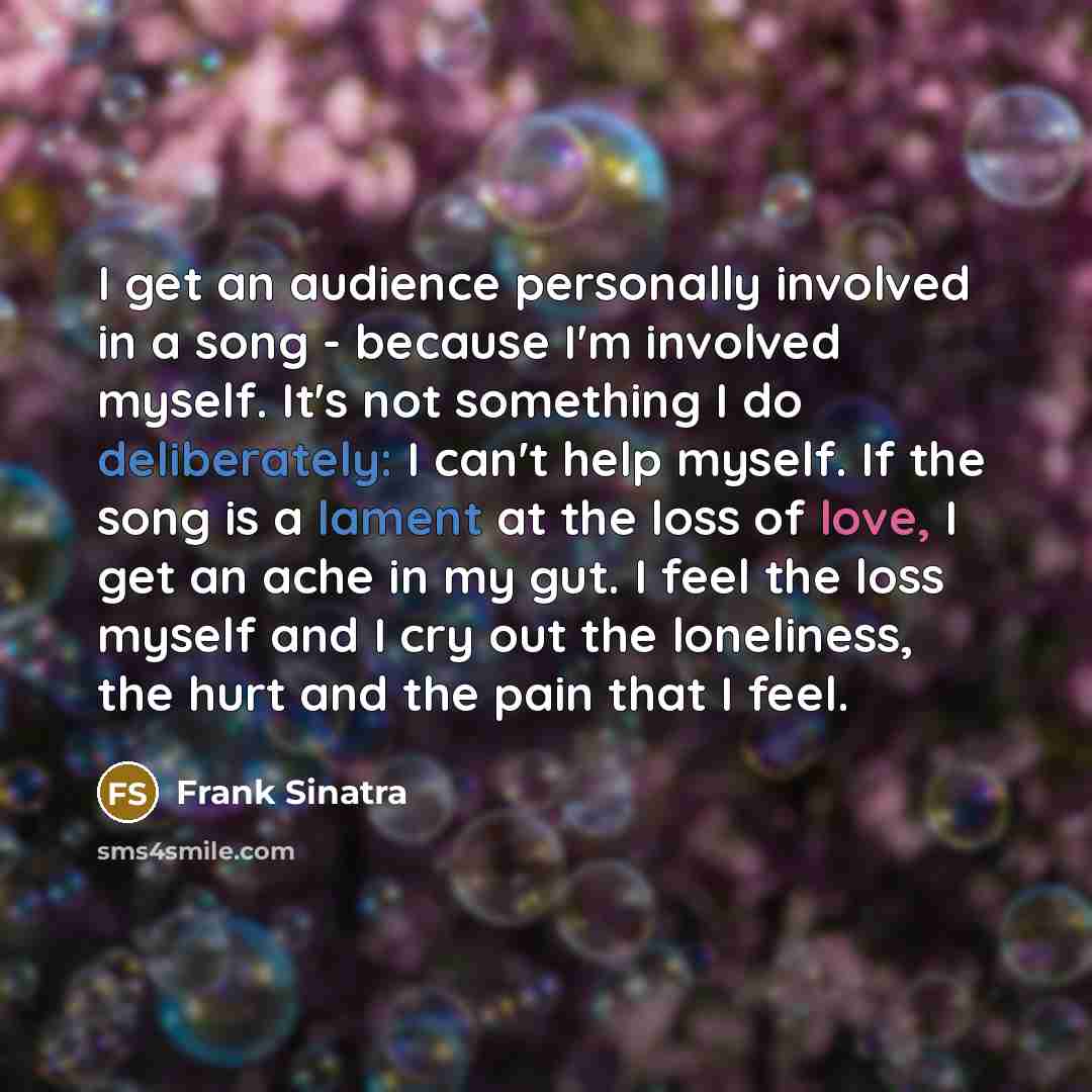“I get an audience personally involved in a song - because I'm involved myself. It's not something I do deliberately: I can't help myself. If the song is a lament at the loss of love, I get an ache in my gut. I feel the loss myself and I cry out the loneliness, the hurt and the pain that I feel.” quote by Frank Sinatra