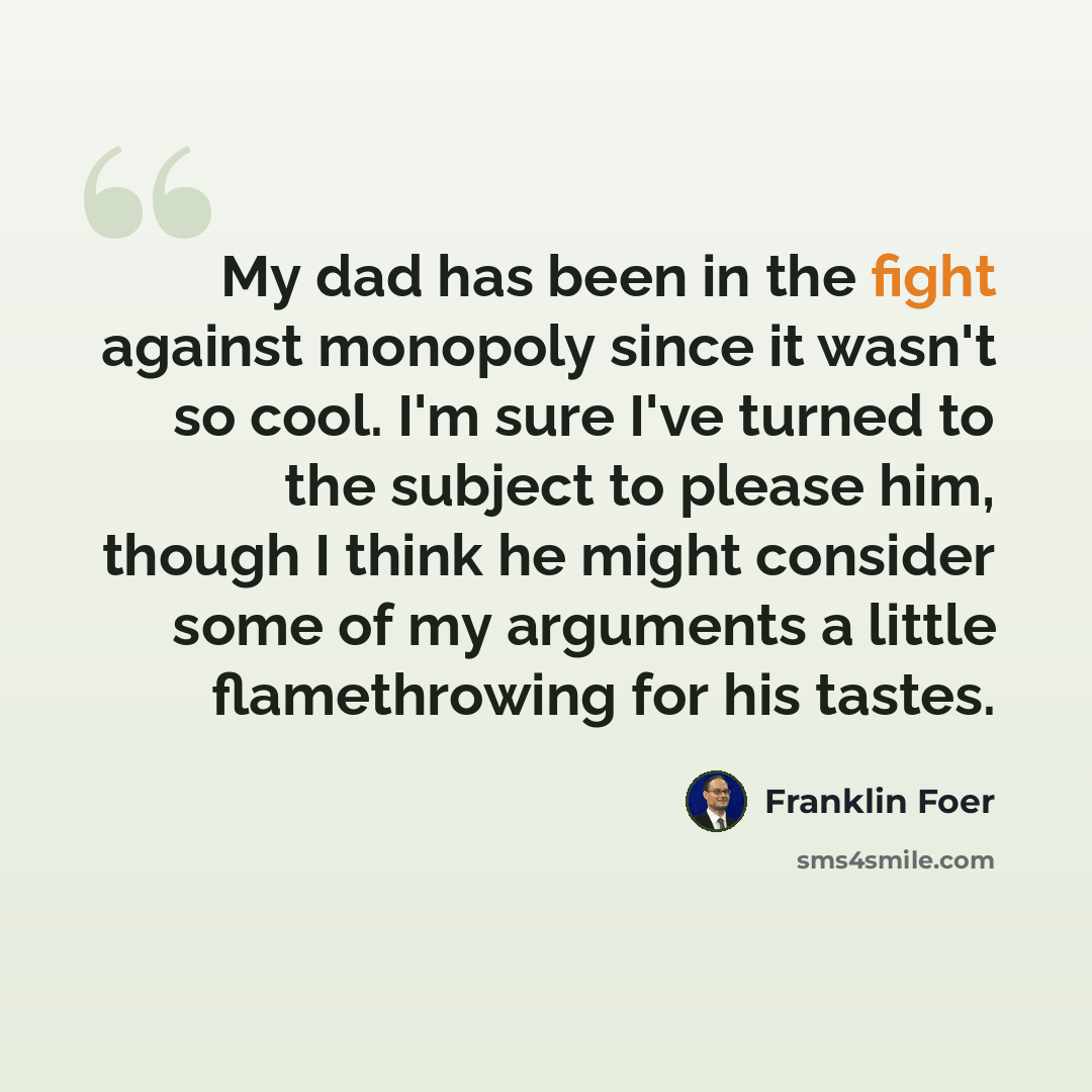 “My dad has been in the fight against monopoly since it wasn't so cool. I'm sure I've turned to the subject to please him, though I think he might consider some of my arguments a little flamethrowing for his tastes.” quote by Franklin Foer