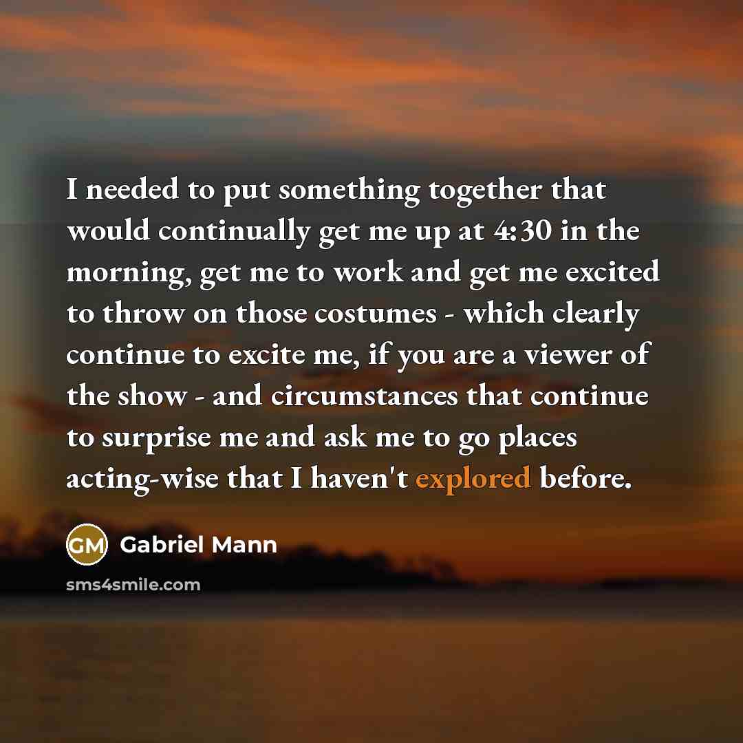 “I needed to put something together that would continually get me up at 4:30 in the morning, get me to work and get me excited to throw on those costumes - which clearly continue to excite me, if you are a viewer of the show - and circumstances that continue to surprise me and ask me to go places…” quote by Gabriel Mann