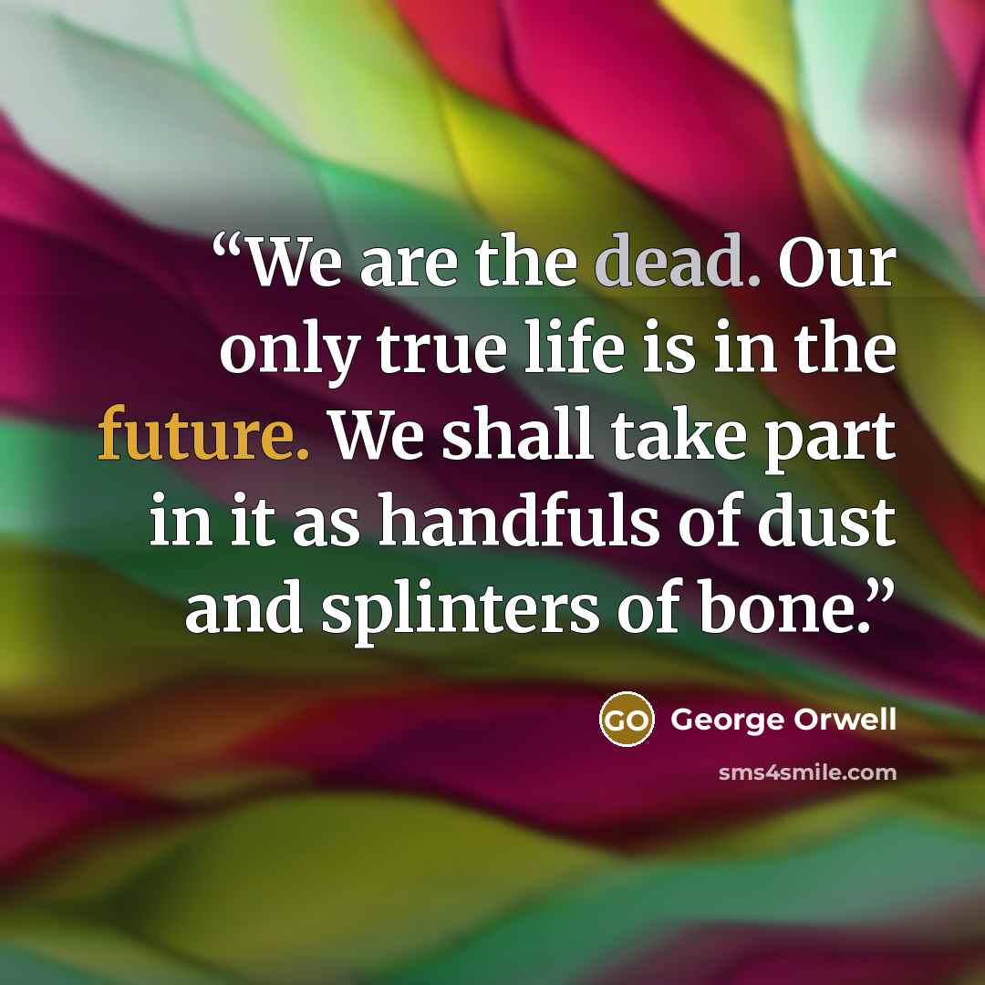 “We are the dead. Our only true life is in the future. We shall take part in it as handfuls of dust and splinters of bone.” quote by George Orwell