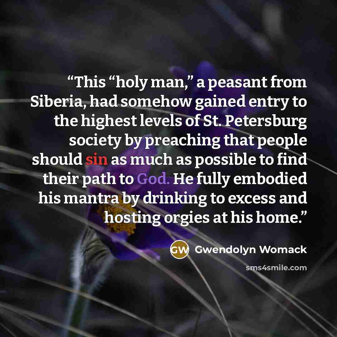 “This “holy man,” a peasant from Siberia, had somehow gained entry to the highest levels of St. Petersburg society by preaching that people should sin as much as possible to find their path to God. He fully embodied his mantra by drinking to excess and hosting orgies at his home.” quote by Gwendolyn Womack