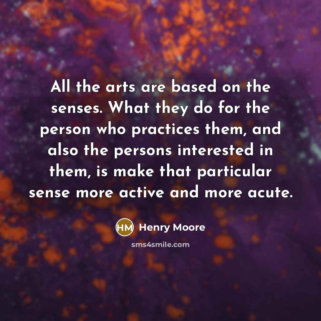“All the arts are based on the senses. What they do for the person who practices them, and also the persons interested in them, is make that particular sense more active and more acute.” quote by Henry Moore