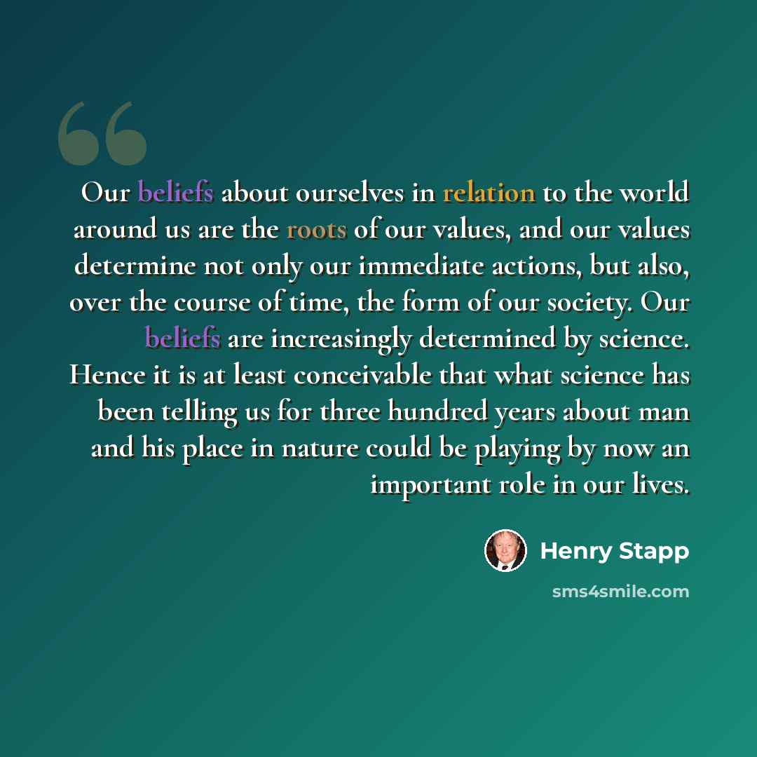 “Our beliefs about ourselves in relation to the world around us are the roots of our values, and our values determine not only our immediate actions, but also, over the course of time, the form of our society. Our beliefs are increasingly determined by science. Hence it is at least conceivable that…” quote by Henry Stapp