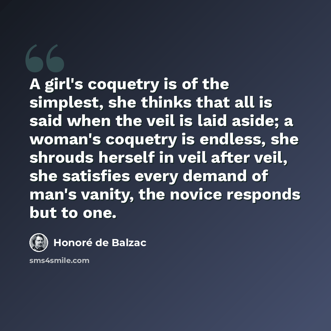 “A girl's coquetry is of the simplest, she thinks that all is said when the veil is laid aside; a woman's coquetry is endless, she shrouds herself in veil after veil, she satisfies every demand of man's vanity, the novice responds but to one.” quote by Honore de Balzac