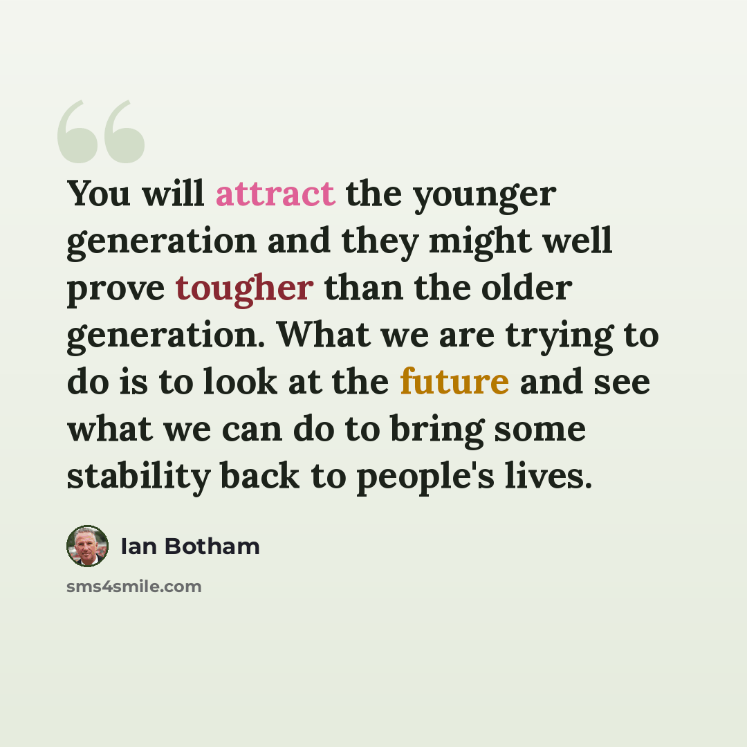 “You will attract the younger generation and they might well prove tougher than the older generation. What we are trying to do is to look at the future and see what we can do to bring some stability back to people's lives.” quote by Ian Botham
