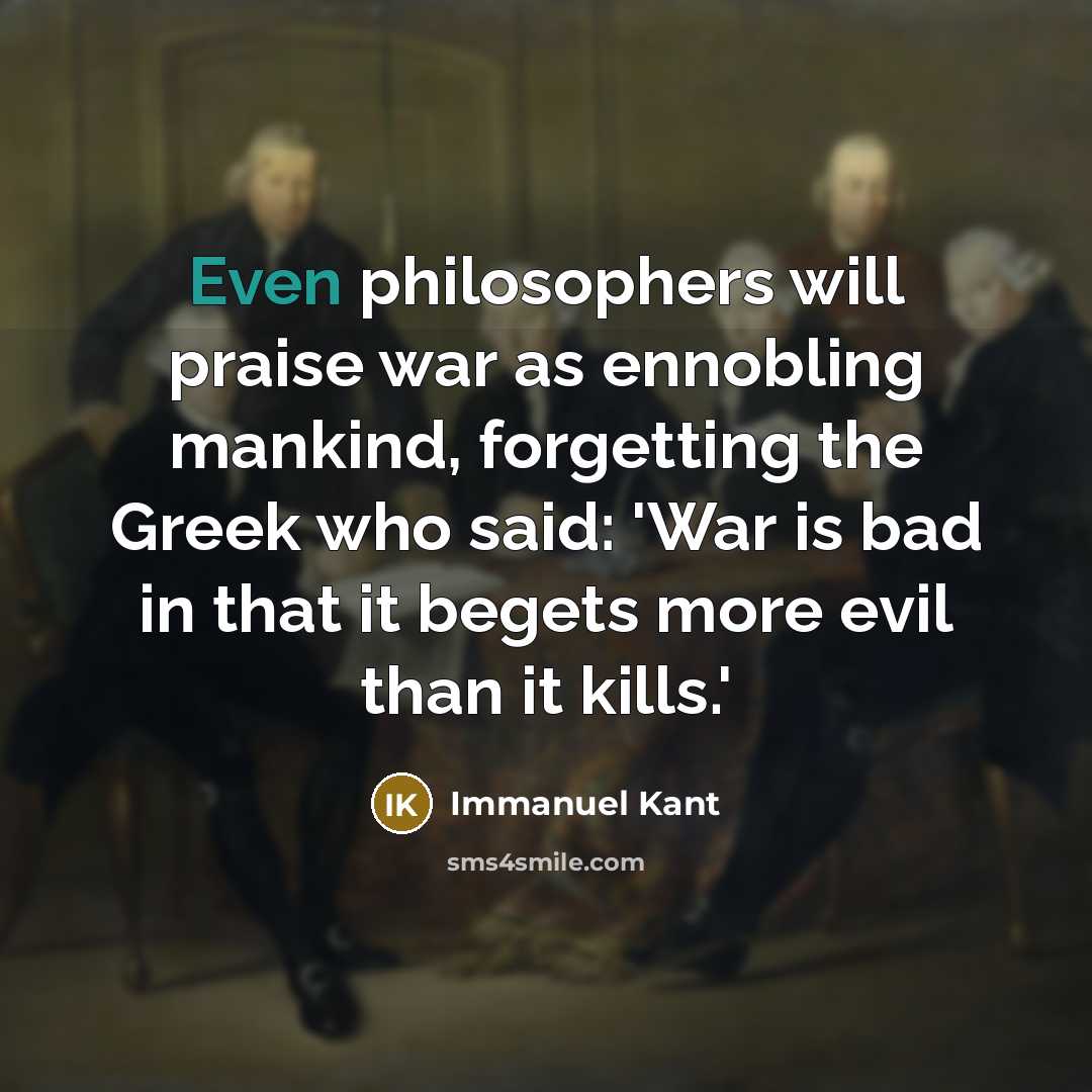 “Even philosophers will praise war as ennobling mankind, forgetting the Greek who said: 'War is bad in that it begets more evil than it kills.'” quote by Immanuel Kant