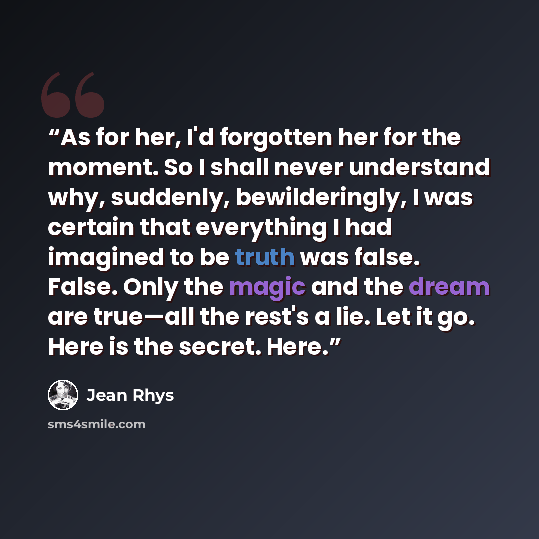 “As for her, I'd forgotten her for the moment. So I shall never understand why, suddenly, bewilderingly, I was certain that everything I had imagined to be truth was false. False. Only the magic and the dream are true—all the rest's a lie. Let it go. Here is the secret. Here.” quote by Jean Rhys