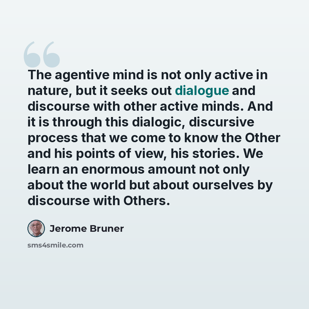 “The agentive mind is not only active in nature, but it seeks out dialogue and discourse with other active minds. And it is through this dialogic, discursive process that we come to know the Other and his points of view, his stories. We learn an enormous amount not only about the world but about…” quote by Jerome Bruner