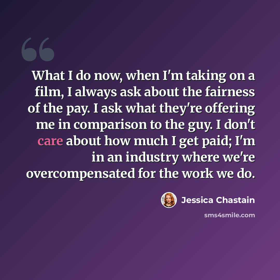 “What I do now, when I'm taking on a film, I always ask about the fairness of the pay. I ask what they're offering me in comparison to the guy. I don't care about how much I get paid; I'm in an industry where we're overcompensated for the work we do.” quote by Jessica Chastain