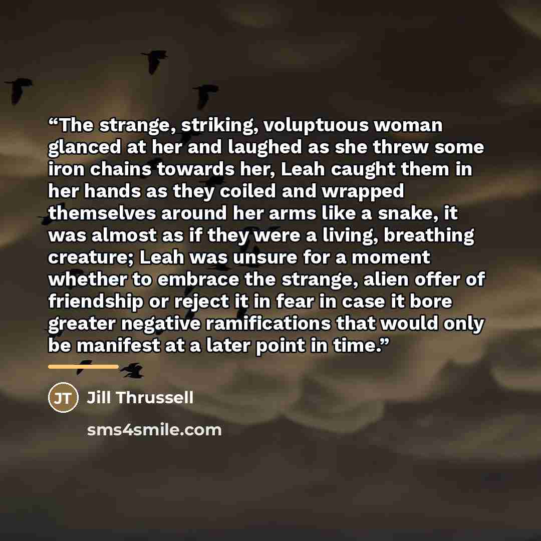 “The strange, striking, voluptuous woman glanced at her and laughed as she threw some iron chains towards her, Leah caught them in her hands as they coiled and wrapped themselves around her arms like a snake, it was almost as if they were a living, breathing creature; Leah was unsure for a moment…” quote by Jill Thrussell