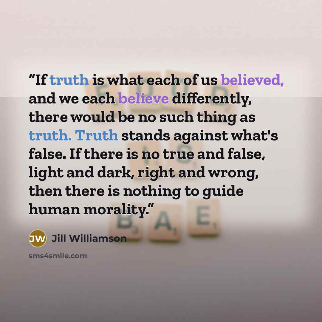 “If truth is what each of us believed, and we each believe differently, there would be no such thing as truth. Truth stands against what's false. If there is no true and false, light and dark, right and wrong, then there is nothing to guide human morality.” quote by Jill Williamson